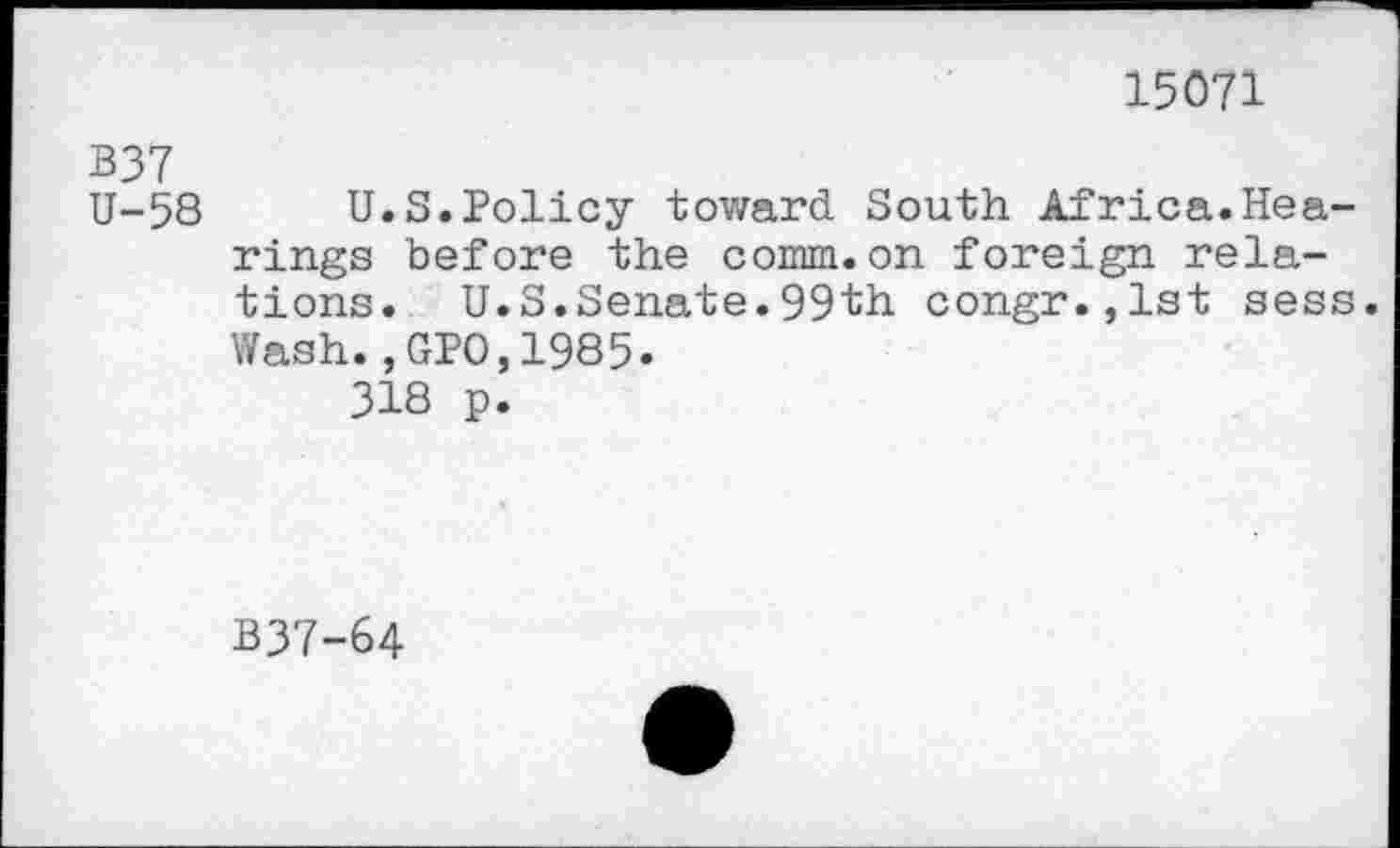 ﻿15071
B37
U-58 U.S.Policy toward South Africa.Hearings before the comm.on foreign relations. U.S.Senate.99th congr.,lst sess. Wash.,GPO,1985.
318 p.
B37-64